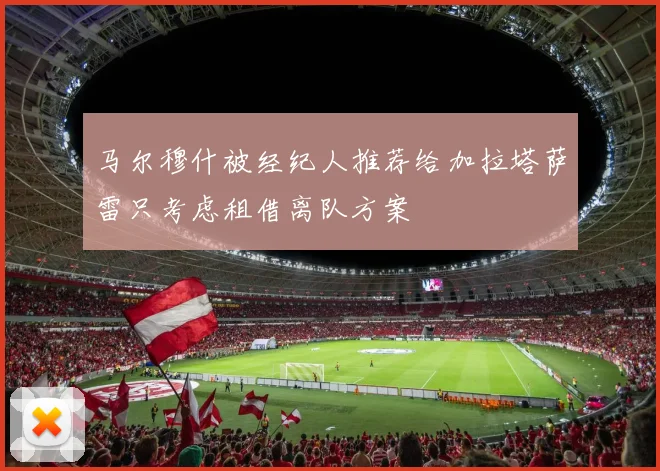 马尔穆什被经纪人推荐给加拉塔萨雷只考虑租借离队方案