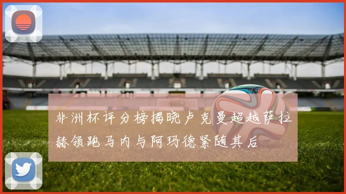 非洲杯评分榜揭晓卢克曼超越萨拉赫领跑马内与阿玛德紧随其后