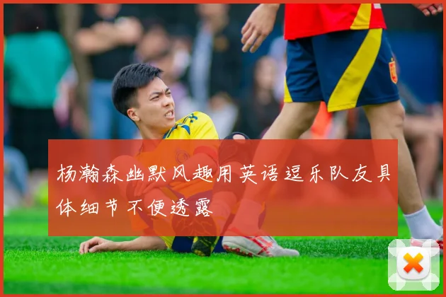 杨瀚森幽默风趣用英语逗乐队友具体细节不便透露