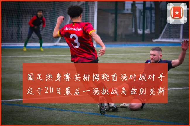 国足热身赛安排揭晓首场对战对手定于20日最后一场挑战乌兹别克斯坦