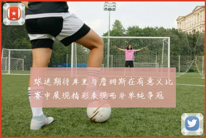 球迷期待库里与詹姆斯在有意义比赛中展现精彩表现而非单纯争冠