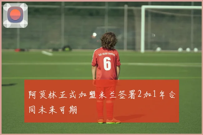 阿莫林正式加盟米兰签署2加1年合同未来可期