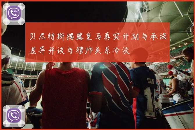 贝尼特斯揭露皇马真实计划与承诺差异并谈与穆帅关系冷淡