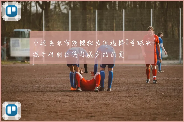 小迈克尔布朗揭秘为何选择0号球衣源于对利拉德与威少的热爱