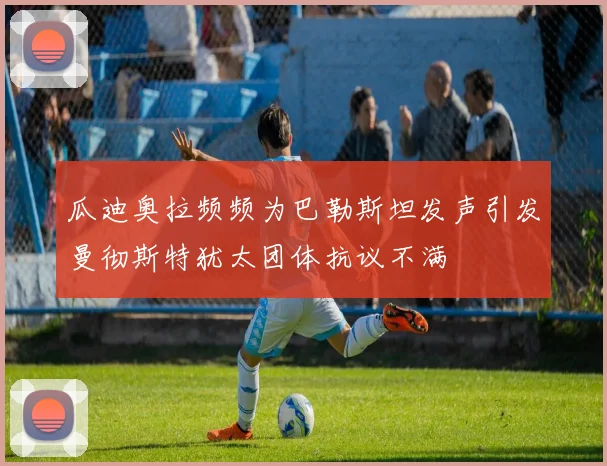 瓜迪奥拉频频为巴勒斯坦发声引发曼彻斯特犹太团体抗议不满