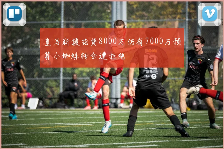 皇马新援花费8000万仍有7000万预算小蜘蛛转会遭拒绝