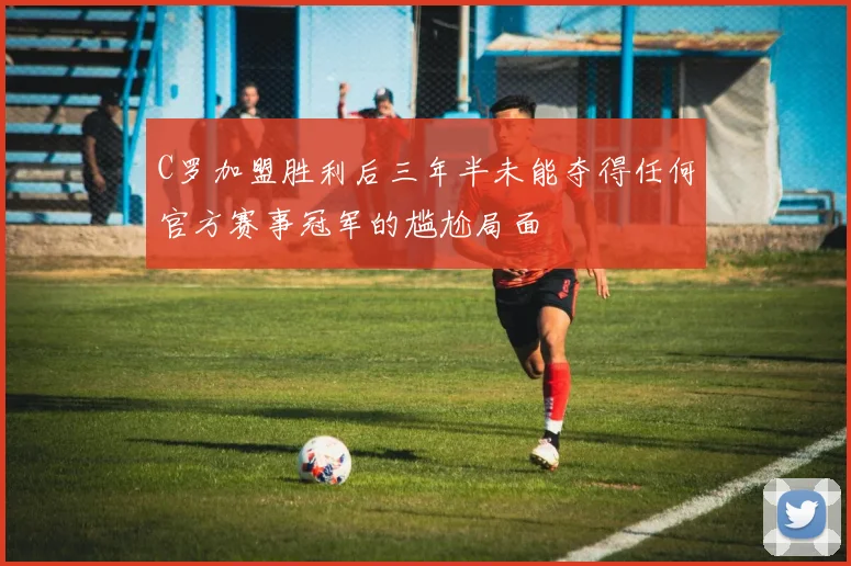 C罗加盟胜利后三年半未能夺得任何官方赛事冠军的尴尬局面