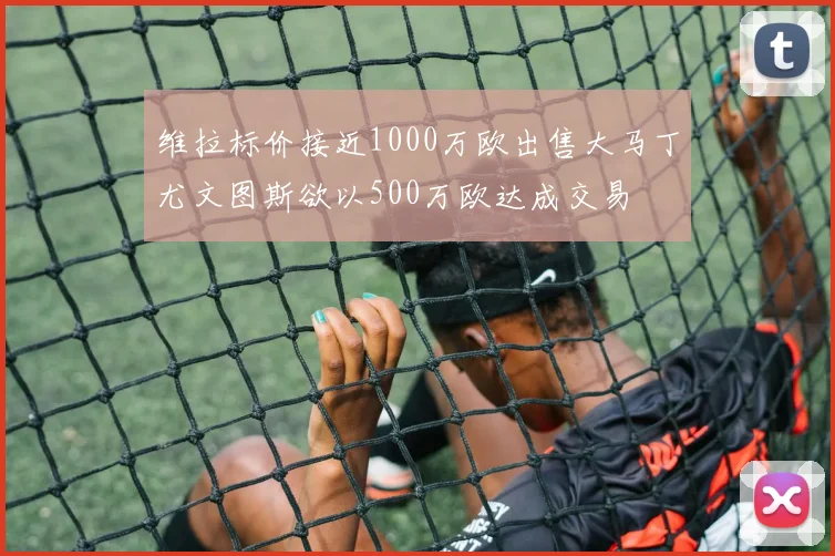 维拉标价接近1000万欧出售大马丁尤文图斯欲以500万欧达成交易
