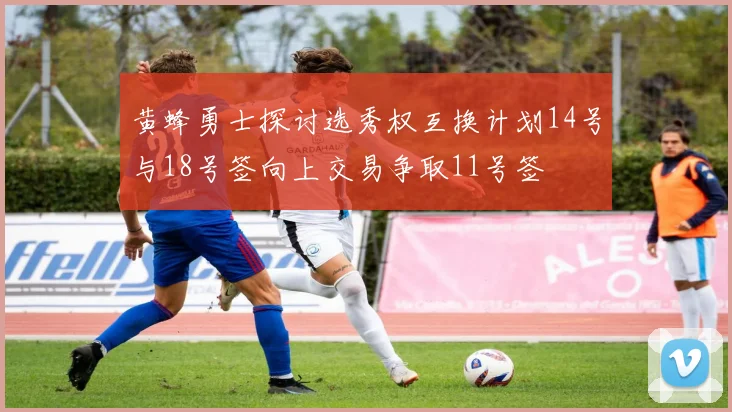 黄蜂勇士探讨选秀权互换计划14号与18号签向上交易争取11号签