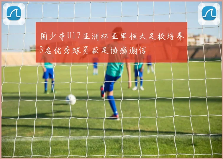 国少夺U17亚洲杯亚军恒大足校培养3名优秀球员获足协感谢信