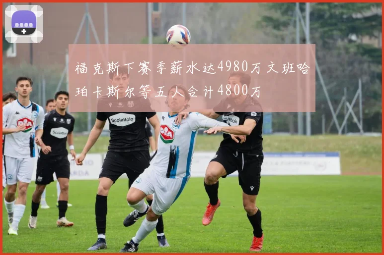 福克斯下赛季薪水达4980万文班哈珀卡斯尔等五人合计4800万