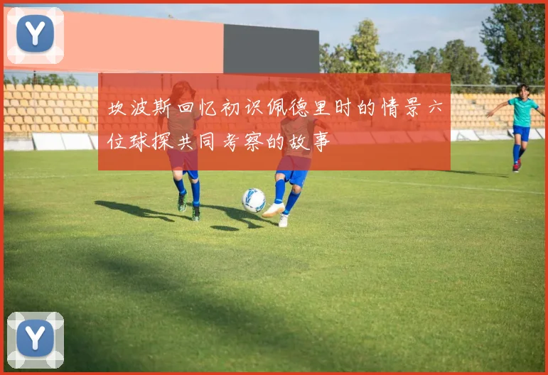 坎波斯回忆初识佩德里时的情景六位球探共同考察的故事