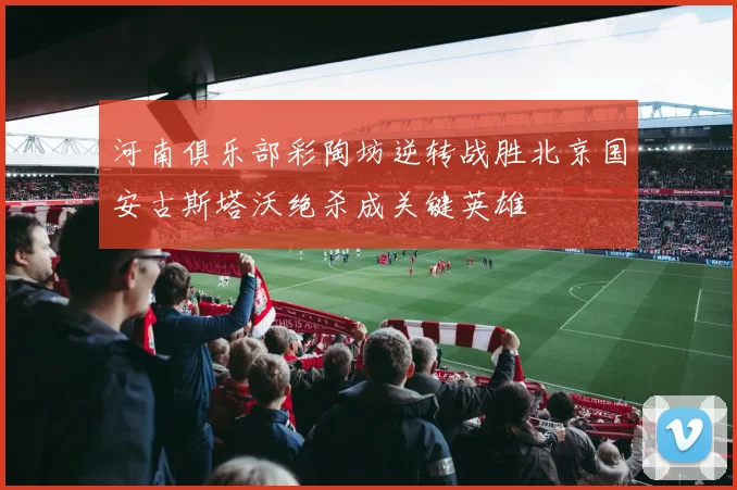 河南俱乐部彩陶坊逆转战胜北京国安古斯塔沃绝杀成关键英雄