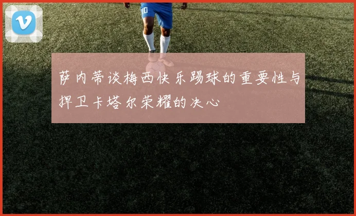 萨内蒂谈梅西快乐踢球的重要性与捍卫卡塔尔荣耀的决心