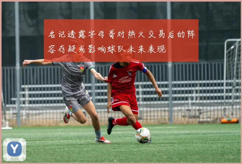 名记透露字母哥对热火交易后的阵容存疑或影响球队未来表现