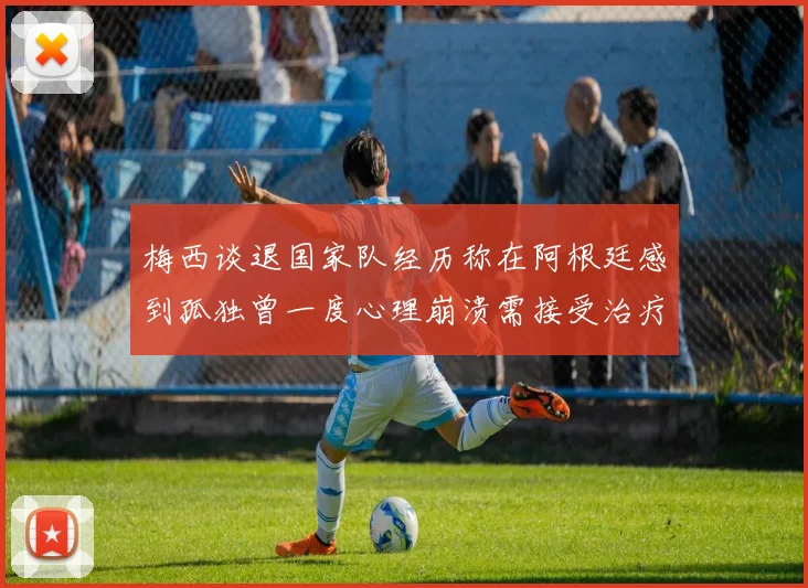 梅西谈退国家队经历称在阿根廷感到孤独曾一度心理崩溃需接受治疗