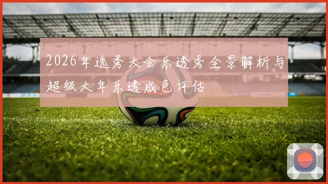 2026年选秀大会乐透秀全景解析与超级大年乐透成色评估