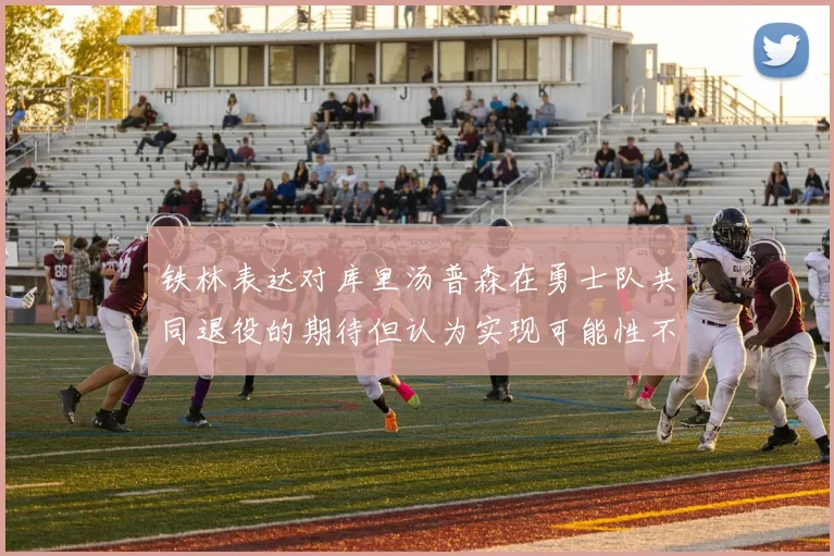 铁林表达对库里汤普森在勇士队共同退役的期待但认为实现可能性不大