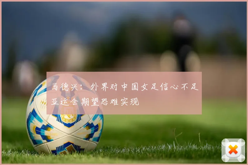 马德兴：外界对中国女足信心不足亚运会期望恐难实现