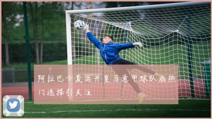 阿拉巴今夏离开皇马意甲球队成热门选择引关注