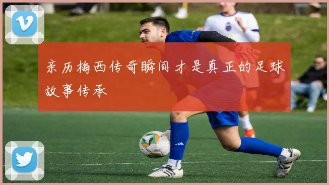 亲历梅西传奇瞬间才是真正的足球故事传承