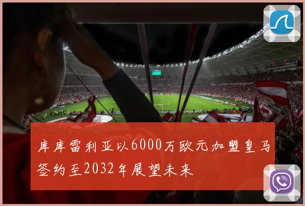 库库雷利亚以6000万欧元加盟皇马签约至2032年展望未来