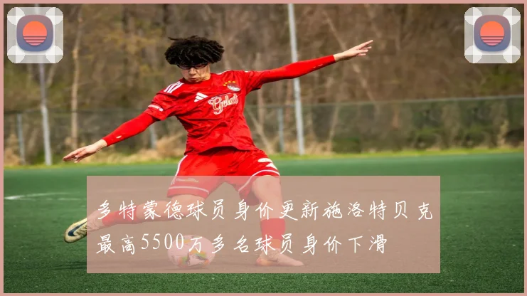 多特蒙德球员身价更新施洛特贝克最高5500万多名球员身价下滑