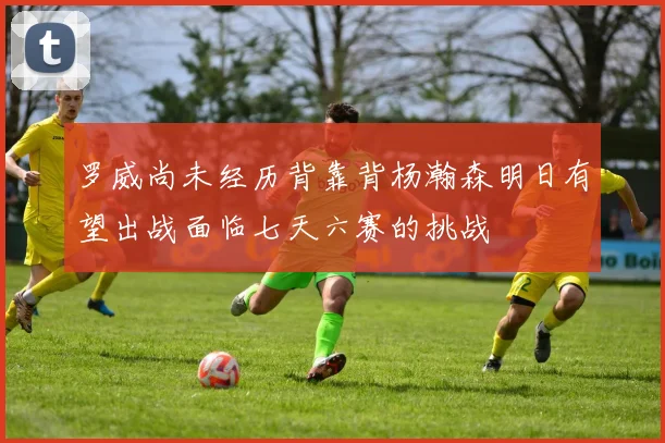 罗威尚未经历背靠背杨瀚森明日有望出战面临七天六赛的挑战