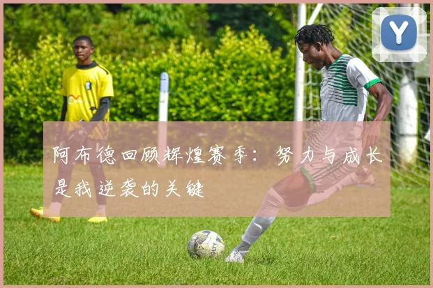 阿布德回顾辉煌赛季：努力与成长是我逆袭的关键