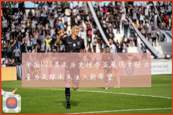 中国U23男足历史性夺亚展现年轻力量为足球未来注入新希望